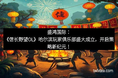 盛鸿国际：《信长野望OL》哈尔滨玩家俱乐部盛大成立，开启策略新纪元！