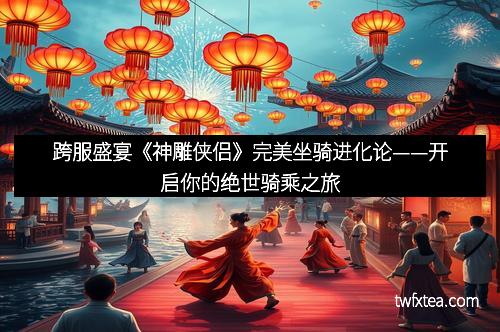 跨服盛宴《神雕侠侣》完美坐骑进化论——开启你的绝世骑乘之旅