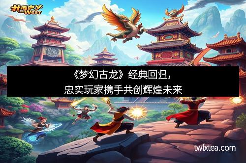 《梦幻古龙》经典回归，忠实玩家携手共创辉煌未来