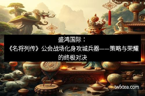 盛鸿国际：《名将列传》公会战场化身攻城兵器——策略与荣耀的终极对决